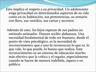 Esto implica el respeto a su privacidad. Un adolescente exige privacidad en determinados aspectos de su vida como en su habitación, sus pertenencias, su armario con llave, sus vestidos, sus cartas y secretos.  Además de esto, los hijos esperan de sus padres un estimulo animador. Desean recibir alabanzas. Una necesidad fundamental de todo ser humano, desde el punto de vista psicológico, es la necesidad de reconocimiento; que a uno le reconozcan lo que es, lo que vale, lo que puede, lo bueno que realiza. Este reconocimiento es un sistema de educación mucho más efectivo que la crítica y el regaño, especialmente cuando se hacen de manera indebida, áspera o en público. 