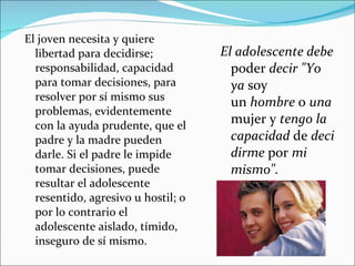 El joven necesita y quiere libertad para decidirse; responsabilidad, capacidad para tomar decisiones, para resolver por sí mismo sus problemas, evidentemente con la ayuda prudente, que el padre y la madre pueden darle. Si el padre le impide tomar decisiones, puede resultar el adolescente resentido, agresivo u hostil; o por lo contrario el adolescente aislado, tímido, inseguro de sí mismo. El adolescente debe  poder  decir "Yo ya  soy un  hombre  o  una  mujer y  tengo la capacidad  de  decidirme  por  mi mismo". 