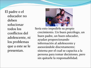 El padre o el educador no deben solucionar todos los conflictos del adolescente, ni los problemas que a este se le presentan. Sería esto impedirle su propio crecimiento. Un buen psicólogo, un buen padre, un buen educador, ayudan proporcionando información al adolescente y asesorándole discretamente; sistema por el cual se capacita a la persona para tomar decisiones, pero sin quitarle la responsabilidad.  