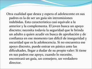 Otra cualidad que desea y espera el adolescente en sus padres es la de ser un guía sin intromisiones indebidas. Esta característica casi equivale a la anterior y la complementa. El joven busca un apoyo discreto; necesita todavía la seguridad que le brinda un adulto a quien acudir en busca de aprobación y de confianza en ese momento tan difícil de inseguridad y oscuridad que es la adolescencia. Si no encuentra ese apoyo discreto, puede entrar en pánico ante las dificultades, llegar a dudar de su propio valer: Si tiene en sus padres ese apoyo, cuando lo necesite, encontrará un guía, un consejero, un verdadero director.  