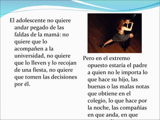El adolescente no quiere andar pegado de las faldas de la mamá: no quiere que lo acompañen a la universidad, no quiere que lo lleven y lo recojan de una fiesta, no quiere que tomen las decisiones por él. Pero en el extremo opuesto estaría el padre a quien no le importa lo que hace su hijo, las buenas o las malas notas que obtiene en el colegio, lo que hace por la noche, las compañías en que anda, en que gasta su dinero. 