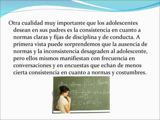Otra cualidad muy importante que los adolescentes desean en sus padres es la consistencia en cuanto a normas claras y fijas de disciplina y de conducta. A primera vista puede sorprendemos que la ausencia de normas y la inconsistencia desagraden al adolescente, pero ellos mismos manifiestan con frecuencia en conversaciones y en encuestas que echan de menos cierta consistencia en cuanto a normas y costumbres. 