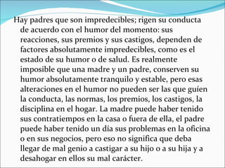 Hay padres que son impredecibles; rigen su conducta de acuerdo con el humor del momento: sus reacciones, sus premios y sus castigos, dependen de factores absolutamente impredecibles, como es el estado de su humor o de salud. Es realmente imposible que una madre y un padre, conserven su humor absolutamente tranquilo y estable, pero esas alteraciones en el humor no pueden ser las que guíen la conducta, las normas, los premios, los castigos, la disciplina en el hogar. La madre puede haber tenido sus contratiempos en la casa o fuera de ella, el padre puede haber tenido un día sus problemas en la oficina o en sus negocios, pero eso no significa que deba llegar de mal genio a castigar a su hijo o a su hija y a desahogar en ellos su mal carácter. 