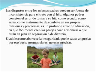 Los disgustos entre los mismos padres pueden ser fuente de inconsistencia para el trato con el hijo. Algunos padres cometen el error de tomar a su hijo como escudo, como arma, como instrumento de combate en sus propias tensiones y problemas, es un profundo error de educación, en que fácilmente caen las parejas poco armónicas o que están en plan de separación o de divorcio. El adolescente aborrece la inseguridad, que le causa angustia; por eso busca normas claras, normas precisas.  