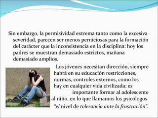 Sin embargo, la permisividad extrema tanto como la excesiva severidad, parecen ser menos perniciosas para la formación del carácter que la inconsistencia en la disciplina: hoy los padres se muestran demasiado estrictos, mañana demasiado amplios.  Los jóvenes necesitan dirección, siempre  habrá en su educación restricciones,  normas, controles externos, como los  hay en cualquier vida civilizada; es  importante formar al adolescente y aun al niño, en lo que llamamos los psicólogos  “ el  nivel de  tolerancia ante la frustración". 