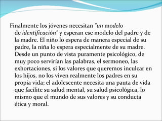 Finalmente los jóvenes necesitan  "un  mo delo  de  identificación"  y esperan ese modelo del padre y de la madre. El niño lo espera de manera especial de su padre, la niña lo espera especialmente de su madre. Desde un punto de vista puramente psicológico, de muy poco servirían las palabras, el sermoneo, las exhortaciones, si los valores que queremos inculcar en los hijos, no los viven realmente los padres en su propia vida; el adolescente necesita una pauta de vida que facilite su salud mental, su salud psicológica, lo mismo que el mundo de sus valores y su conducta ética y moral.  