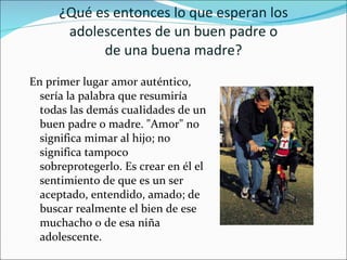 ¿Qué es entonces lo que esperan los adolescentes de un buen padre o de una buena madre? En primer lugar amor auténtico, sería la palabra que resumiría todas las demás cuaIidades de un buen padre o madre. "Amor" no significa mimar al hijo; no significa tampoco sobreprotegerlo. Es crear en él el sentimiento de que es un ser aceptado, entendido, amado; de buscar realmente el bien de ese muchacho o de esa niña adolescente. 