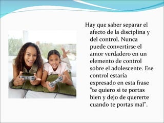 Hay que saber separar el afecto de la disciplina y del control. Nunca puede convertirse el amor verdadero en un elemento de control sobre el adolescente. Ese control estaría expresado en esta frase "te quiero si te portas bien y dejo de quererte cuando te portas mal".  