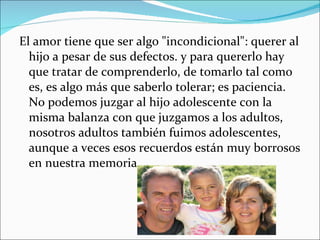 El amor tiene que ser algo "incondicional": querer al hijo a pesar de sus defectos. y para quererlo hay que tratar de comprenderlo, de tomarlo tal como es, es algo más que saberlo tolerar; es paciencia. No podemos juzgar al hijo adolescente con la misma balanza con que juzgamos a los adultos, nosotros adultos también fuimos adolescentes, aunque a veces esos recuerdos están muy borrosos en nuestra memoria. 