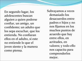 En segundo lugar, los adolescentes buscan alguien a quien poderse confiar, un amigo, un confidente; un adulto que los sepa escuchar, que los entienda. No confiaran ellos en el adulto, si este no entiende lo que el joven siente y la manera como piensa.  Subrayamos a veces demasiado los desacuerdos entre padres e hijos y no nos fijamos en los muchos puntos de acuerdo que hay entre ellos, en actitudes, en valores; y todo ello nos capacita para comprenderlos mejor. 