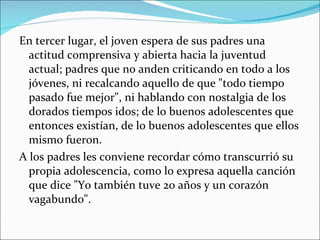 En tercer lugar, el joven espera de sus padres una actitud comprensiva y abierta hacia la juventud actual; padres que no anden criticando en todo a los jóvenes, ni recalcando aquello de que "todo tiempo pasado fue mejor", ni hablando con nostalgia de los dorados tiempos idos; de lo buenos adolescentes que entonces existían, de lo buenos adolescentes que ellos mismo fueron. A los padres les conviene recordar cómo transcurrió su propia adolescencia, como lo expresa aquella canción que dice "Yo también tuve 20 años y un corazón vagabundo". 