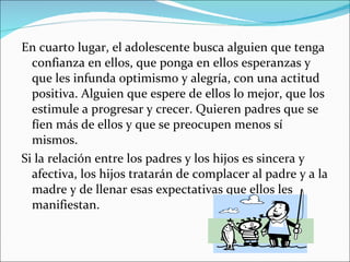 En cuarto lugar, el adolescente busca alguien que tenga confianza en ellos, que ponga en ellos esperanzas y que les infunda optimismo y alegría, con una actitud positiva. Alguien que espere de ellos lo mejor, que los estimule a progresar y crecer. Quieren padres que se fíen más de ellos y que se preocupen menos sí mismos.  Si la relación entre los padres y los hijos es sincera y afectiva, los hijos tratarán de complacer al padre y a la madre y de llenar esas expectativas que ellos les manifiestan. 