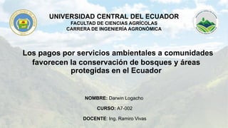 UNIVERSIDAD CENTRAL DEL ECUADOR
FACULTAD DE CIENCIAS AGRÍCOLAS
CARRERA DE INGENIERÍA AGRONÓMICA
NOMBRE: Darwin Logacho
CURSO: A7-002
DOCENTE: Ing. Ramiro Vivas
Los pagos por servicios ambientales a comunidades
favorecen la conservación de bosques y áreas
protegidas en el Ecuador
 