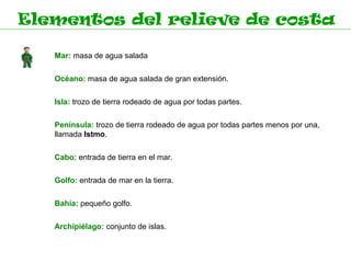 Elementos del relieve de costa

   Mar: masa de agua salada

   Océano: masa de agua salada de gran extensión.

   Isla: trozo de tierra rodeado de agua por todas partes.

   Península: trozo de tierra rodeado de agua por todas partes menos por una,
   llamada Istmo.

   Cabo: entrada de tierra en el mar.

   Golfo: entrada de mar en la tierra.

   Bahía: pequeño golfo.

   Archipiélago: conjunto de islas.
 