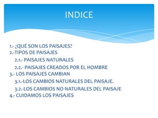 1.- ¿QUÉ SON LOS PAISAJES?
2.-TIPOS DE PAISAJES
2.1.- PAISAJES NATURALES
2.2.- PAISAJES CREADOS POR EL HOMBRE
3.- LOS PAISAJES CAMBIAN
3.1.-LOS CAMBIOS NATURALES DEL PAISAJE.
3.2.-LOS CAMBIOS NO NATURALES DEL PAISAJE
4.- CUIDAMOS LOS PAISAJES
INDICE
 