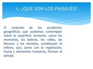 El conjunto de los accidentes
geográficos que podemos contemplar
sobre la superficie terrestre, como las
montañas, las laderas, los valles, las
llanuras y las mesetas, constituyen el
relieve, que, junto con la vegetación,
fauna y elementos humanos, forman el
paisaje.
1.- ¿QUE SON LOS PAISAJES?
 