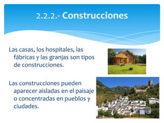 Las casas, los hospitales, las
fábricas y las granjas son tipos
de construcciones.
Las construcciones pueden
aparecer aisladas en el paisaje
o concentradas en pueblos y
ciudades.
2.2.2.- Construcciones
 