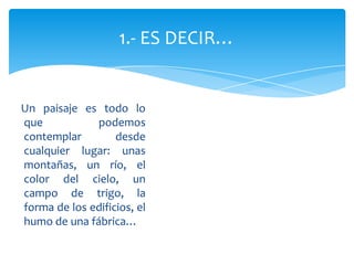 Un paisaje es todo lo
que podemos
contemplar desde
cualquier lugar: unas
montañas, un río, el
color del cielo, un
campo de trigo, la
forma de los edificios, el
humo de una fábrica…
1.- ES DECIR…
 