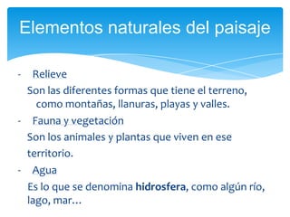 - Relieve
Son las diferentes formas que tiene el terreno,
como montañas, llanuras, playas y valles.
- Fauna y vegetación
Son los animales y plantas que viven en ese
territorio.
- Agua
Es lo que se denomina hidrosfera, como algún río,
lago, mar…
Elementos naturales del paisaje
 