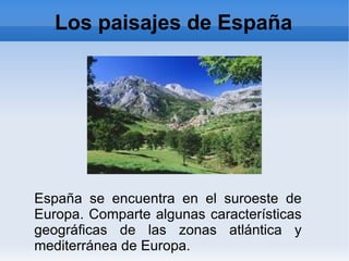 Los paisajes de España




España se encuentra en el suroeste de
Europa. Comparte algunas características
geográficas de las zonas atlántica y
mediterránea de Europa.
 