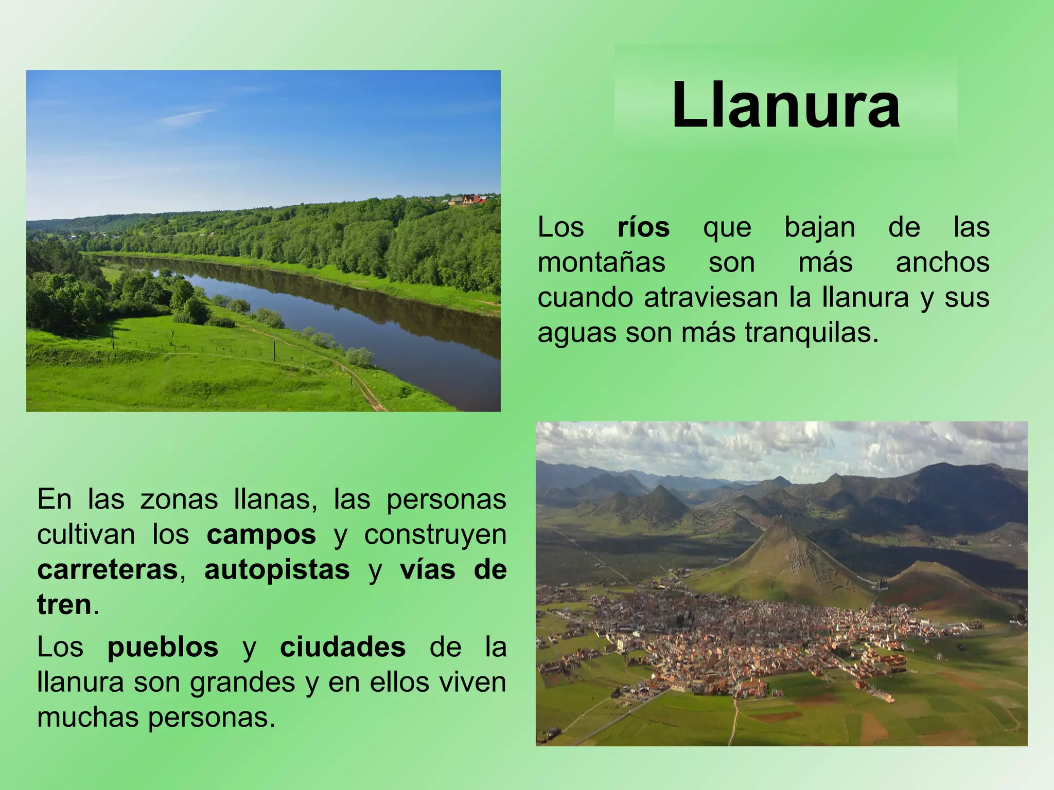 .
Llanura
En las zonas llanas, las personas
cultivan los campos y construyen
carreteras, autopistas y vías de
tren.
Los pueblos y ciudades de la
llanura son grandes y en ellos viven
muchas personas.
Los ríos que bajan de las
montañas son más anchos
cuando atraviesan la llanura y sus
aguas son más tranquilas.
 