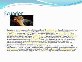Ecuador

   Ecuador es un país situado en la región noroccidental de América del Sur. Ecuador limita al norte con
    Colombia, al sur y al este con Perú, y al oeste con el Océano Pacífico. Tiene una extensión de
    283 561 km². Su capital es Quito. Ecuador es surcado de norte a sur por una sección volcánica de la
    Cordillera de los Andes, con más de 80 volcanes, siendo el más alto el Chimborazo con 6310 msnm.[6]
    Al oeste de los Andes se presentan el Golfo de Guayaquil y una llanura boscosa; y al este, la Amazonia.
    Es el país con la más alta concentración de ríos por kilómetro cuadrado en el mundo. El territorio
    ecuatoriano incluye las oceánicas Islas Galápagos 1000 km al oeste de la costa. Ecuador es la octava
    economía Latinoamericana, la séptima suramericana y la décima americana, es el país más
    densamente poblado de Sudamérica[cita requerida] y el quinto del continente, Ecuador es la tercera
    economía con más rápido crecimiento en Latinoamérica[cita requerida].
   Los primeros asentamientos humanos en el territorio ecuatoriano se remontan a 12 000 a. C. (El
    Inga, Chobshi, Cubilán, Las Vegas), posteriormente se desarrollaron varios pueblos precolombinos. El
    Imperio incaico conquistó parcialmente la región a mediados del siglo XV, y la conquista española en
    este territorio se inició un siglo después, en 1534. Fue colonia española durante casi trescientos años.
 