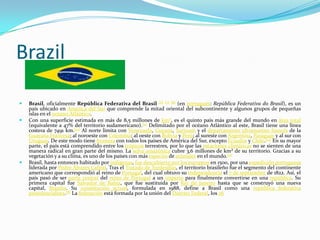 Brazil

   Brasil, oficialmente República Federativa del Brasil [6] [7] [8] (en portugués: República Federativa do Brasil), es un
    país ubicado en América del Sur que comprende la mitad oriental del subcontinente y algunos grupos de pequeñas
    islas en el océano Atlántico.
   Con una superficie estimada en más de 8,5 millones de km², es el quinto país más grande del mundo en área total
    (equivalente a 47% del territorio sudamericano).[9] Delimitado por el océano Atlántico al este, Brasil tiene una línea
    costera de 7491 km.[10] Al norte limita con Venezuela, Guyana, Surinam y el departamento ultramarino francés de la
    Guayana Francesa; al noroeste con Colombia; al oeste con Bolivia y Perú; al sureste con Argentina, Paraguay y al sur con
    Uruguay. De este modo tiene frontera con todos los países de América del Sur, excepto Ecuador y Chile.[10] En su mayor
    parte, el país está comprendido entre los trópicos terrestres, por lo que las estaciones climáticas no se sienten de una
    manera radical en gran parte del mismo. La selva amazónica cubre 3,6 millones de km² de su territorio. Gracias a su
    vegetación y a su clima, es uno de los países con más especies de animales en el mundo.[11]
   Brasil, hasta entonces habitado por indígenas, fue descubierto por los europeos en 1500, por una expedición portuguesa
    liderada por Pedro Álvares Cabral. Tras el Tratado de Tordesillas, el territorio brasileño fue el segmento del continente
    americano que correspondió al reino de Portugal, del cual obtuvo su independencia el 7 de septiembre de 1822. Así, el
    país pasó de ser parte central del reino de Portugal a un imperio para finalmente convertirse en una república. Su
    primera capital fue Salvador de Bahía, que fue sustituida por Río de Janeiro hasta que se construyó una nueva
    capital, Brasilia. Su constitución actual, formulada en 1988, define a Brasil como una república federativa
    presidencialista.[8] La federación está formada por la unión del Distrito Federal, los 26
 