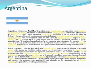 Argentina


   Argentina, oficialmente República Argentina, es un Estado soberano, organizado como república
    representativa y federal, situado en el extremo sureste de América del Sur. Su territorio está dividido
    en 23 provincias y una ciudad autónoma, Buenos Aires, capital de la nación y sede del gobierno
    federal.[6] Sus 40 millones de habitantes promedian índices de desarrollo humano, renta per cápita y
    calidad de vida, que se encuentran entre los más altos de América Latina.[7] Según el Banco
    Mundial, su PIB nominal es el 25.º más importante del mundo,[8] pero si se considera el poder
    adquisitivo su PIB total trasforma al país en la 21.ª economía más importante del mundo.[9] [10] En
    2010, el país fue clasificado como nación de ingresos medianos altos[11] o como un mercado
    emergente, también por el Banco Mundial. La Argentina es reconocida como una potencia regional.[12]
    [13] [14] [15] [16] [17] [18] [19]

   Por su extensión, 2 780 400 km², es el país hispanohablante más extenso del planeta, el segundo
    estado más grande de América Latina, cuarto en el continente americano y octavo en el
    mundo, considerando solamente la superficie continental sujeta a su soberanía efectiva. Si se
    consideran las islas Malvinas, Georgias del Sur, Sándwich del Sur y Aurora (administradas por el
    Reino Unido pero de soberanía en litigio con la Argentina), más el área antártica reclamada al sur del
    paralelo 60° S, denominada Antártida Argentina (que incluye a las islas Orcadas del Sur y Shetland
    del Sur), la superficie total se elevaría a 3 761 274 km², convirtiéndose en el séptimo país más grande
    del mundo.[1] Sin embargo, esta reclamación está afectada por lo establecido por el Tratado
    Antártico, sin que su firma constituya una renuncia.
 