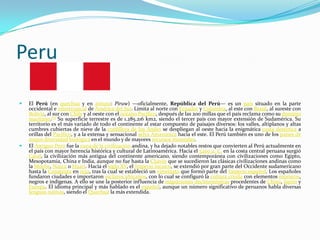 Peru

   El Perú (en quechua y en aimara: Piruw) —oficialmente, República del Perú— es un país situado en la parte
    occidental e intertropical de América del Sur. Limita al norte con Ecuador y Colombia, al este con Brasil, al sureste con
    Bolivia, al sur con Chile y al oeste con el océano Pacífico, después de las 200 millas que el país reclama como su dominio
    marítimo.[7] Su superficie terrestre es de 1.285.216 km2, siendo el tercer país con mayor extensión de Sudamérica. Su
    territorio es el más variado de todo el continente al estar compuesto de paisajes diversos: los valles, altiplanos y altas
    cumbres cubiertas de nieve de la cordillera de los Andes se despliegan al oeste hacia la enigmática costa desértica a
    orillas del Pacífico, y a la extensa y sensacional selva Amazónica hacia el este. El Perú también es uno de los países de
    mayor diversidad biológica en el mundo y de mayores recursos minerales.
   El Antiguo Perú fue la cuna de la civilización andina, y ha dejado notables restos que convierten al Perú actualmente en
    el país con mayor herencia histórica y cultural de Latinoamérica. Hacia el 3200 a. C. en la costa central peruana surgió
    Caral, la civilización más antigua del continente americano, siendo contemporánea con civilizaciones como Egipto,
    Mesopotamia, China e India, aunque no fue hasta la Chavín que se sucedieron las clásicas civilizaciones andinas como
    la Moche, Nazca o Huari. Hacia el siglo XV, el Imperio incaico, se extendió por gran parte del Occidente sudamericano
    hasta la Conquista en 1532, tras la cual se estableció un virreinato que formó parte del Imperio español. Los españoles
    fundaron ciudades e importaron esclavos africanos, con lo cual se configuró la cultura criolla con elementos moriscos,
    negros e indígenas. A ello se une la posterior influencia de migraciones decimonónicas procedentes de China, Japón y
    Europa. El idioma principal y más hablado es el español, aunque un número significativo de peruanos habla diversas
    lenguas nativas, siendo el Quechua la más extendida.
 