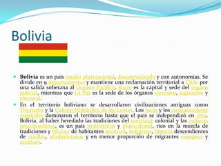Bolivia

 Bolivia es un país estado plurinacional, descentralizado y con autonomías. Se
  divide en 9 departamentos y mantiene una reclamación territorial a Chile por
  una salida soberana al Océano Pacífico. Sucre es la capital y sede del órgano
  judicial, mientras que La Paz es la sede de los órganos ejecutivo, legislativo y
  electoral.
 En el territorio boliviano se desarrollaron civilizaciones antiguas como
  Tiwanaku y la Cultura Hidráulica de las Lomas. Los incas y los conquistadores
  españoles dominaron el territorio hasta que el país se independizó en 1825.
  Bolivia, al haber heredado las tradiciones del mestizaje colonial y las culturas
  precolombinas, es un país multiétnico y pluricultural, rico en la mezcla de
  tradiciones y folclore de habitantes mestizos, indígenas, blancos descendientes
  de criollos, afrobolivianos y en menor proporción de migrantes europeos y
  asiáticos.
 