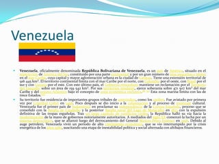 Venezuela

   Venezuela, oficialmente denominada República Bolivariana de Venezuela, es un país de América, situado en el
    septentrión de América del Sur, constituido por una parte continental y por un gran número de islas pequeñas e islotes
    en el mar Caribe, cuya capital y mayor aglomeración urbana es la ciudad de Caracas. Tiene una extensión territorial de
    916 445 km². El territorio continental limita con el mar Caribe por el norte, con Colombia por el oeste, con Brasil por el
    sur y con Guyana por el este. Con este último país, el Gobierno venezolano mantiene un reclamación por el Territorio
    del Esequibo sobre un área de 159 542 km². Por sus territorios insulares, ejerce soberanía sobre 471 507 km² del mar
    Caribe y del océano Atlántico bajo el concepto de zona económica exclusiva.[8] [9] Esta zona marina limita con las de
    trece Estados.[10]
   Su territorio fue residencia de importantes grupos tribales de amerindios, como los caribes. Fue avistado por primera
    vez por Cristóbal Colón en 1498. Poco después se dio inicio a la colonización y al proceso de mestizaje cultural.
    Venezuela fue el primer país de Sudamérica en proclamar su independencia de la Corona Española, proceso que se
    consolidó con la Batalla de Carabobo y la posterior Batalla naval del Lago de Maracaibo en 1823 con la expulsión
    definitiva de las tropas españolas. Tras un largo capítulo de conflictos civiles, la República halló su vía hacia la
    modernización de la mano de gobiernos notoriamente autoritarios. A mediados del siglo XX comenzó la lucha por un
    sistema democrático, que se afianzó luego del derrocamiento del General Marcos Pérez Jiménez en 1958. Debido al
    auge petrolero, Venezuela vivió un período de alto crecimiento económico, que se vio interrumpido por la crisis
    energética de los años 1980, suscitando una etapa de inestabilidad política y social alternada con altibajos financieros.
 