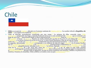 Chile

   Chile es un país de América, ubicado en el extremo sudoeste de América del Sur. Su nombre oficial es República de
    Chile[23] y su capital es la ciudad de Santiago.[24] [n 8]
   Chile se describe normalmente constituido por tres zonas.[7] La primera de ellas, conocida como Chile
    continental, comprende una larga y estrecha franja de tierra en la costa occidental del Cono Sur que se extiende a lo
    largo de 4270 km,[25] mayormente desde la ribera sudoriental del océano Pacífico hasta la cordillera de los Andes, entre
    los paralelos 17°29'57" S y 56°32' S. Alcanza un ancho máximo de 445 km en los 52°21' S, a la altura del estrecho de
    Magallanes, y un ancho mínimo de 90 km en los 31°37' S, entre Punta Amolanas y Paso de la Casa de Piedra.[7] Limita al
    norte con Perú, al este con Bolivia y Argentina, totalizando 6339 km de fronteras terrestres,[8] y al sur con el paso Drake.
    La segunda, denominada Chile insular, corresponde a un conjunto de islas de origen volcánico en el océano Pacífico
    Sur: el archipiélago de Juan Fernández y las islas Desventuradas, pertenecientes a Sudamérica, la isla Salas y Gómez y la
    isla de Pascua, geográficamente ubicadas en la Polinesia. La tercera, llamada Territorio Chileno Antártico,[26] es una
    zona de la Antártida de 1 250 257,6 km² entre los meridianos 53° W y 90° W sobre la cual Chile reclama
    soberanía, prolongando su límite meridional hasta el Polo Sur. Esta reclamación está congelada según lo estipulado por
    el Tratado Antártico,[27] del que Chile es signatario, sin que su firma constituya una renuncia. Debido a su presencia en
    América, Oceanía y la Antártida, Chile se define a sí mismo como un país tricontinental.[7] [28] [2
 