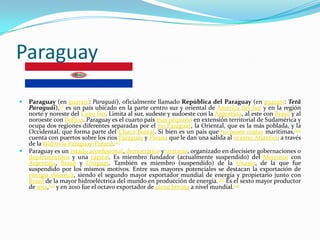 Paraguay

   Paraguay (en guaraní: Paraguái), oficialmente llamado República del Paraguay (en guaraní: Tetã
    Paraguái),[1] es un país ubicado en la parte centro sur y oriental de América del Sur y en la región
    norte y noreste del Cono Sur. Limita al sur, sudeste y sudoeste con la Argentina, al este con Brasil y al
    noroeste con Bolivia. Paraguay es el cuarto país más pequeño en extensión territorial de Sudamérica y
    ocupa dos regiones diferentes separadas por el río Paraguay, la Oriental, que es la más poblada, y la
    Occidental, que forma parte del Chaco Boreal. Si bien es un país que no posee costas marítimas,[10]
    cuenta con puertos sobre los ríos Paraguay y Paraná que le dan una salida al océano Atlántico a través
    de la Hidrovía Paraguay-Paraná.[11]
   Paraguay es un estado aconfesional, democrático y unitario, organizado en diecisiete gobernaciones o
    departamentos y una capital. Es miembro fundador (actualmente suspendido) del Mercosur con
    Argentina, Brasil y Uruguay. También es miembro (suspendido) de la Unasur, de la que fue
    suspendido por los mismos motivos. Entre sus mayores potenciales se destacan la exportación de
    energía eléctrica, siendo el segundo mayor exportador mundial de energía y propietario junto con
    Brasil de la mayor hidroeléctrica del mundo en producción de energía.[12] Es el sexto mayor productor
    de soja,[13] y en 2010 fue el octavo exportador de carne bovina a nivel mundial.[14
 