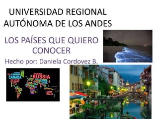 UNIVERSIDAD REGIONAL
AUTÓNOMA DE LOS ANDES
LOS PAÍSES QUE QUIERO
CONOCER
Hecho por: Daniela Cordovez B.
 
