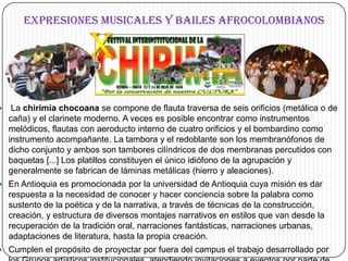 EXPRESIONES MUSICALES Y BAILES AFROCOLOMBIANOS La chirimía chocoana se compone de flauta traversa de seis orificios (metálica o de caña) y el clarinete moderno. A veces es posible encontrar como instrumentos melódicos, flautas con aeroducto interno de cuatro orificios y el bombardino como instrumento acompañante. La tambora y el redoblante son los membranófonos de dicho conjunto y ambos son tambores cilíndricos de dos membranas percutidos con baquetas [...] Los platillos constituyen el único idiófono de la agrupación y generalmente se fabrican de láminas metálicas (hierro y aleaciones).En Antioquia es promocionada por la universidad de Antioquia cuya misión es dar respuesta a la necesidad de conocer y hacer conciencia sobre la palabra como sustento de la poética y de la narrativa, a través de técnicas de la construcción, creación, y estructura de diversos montajes narrativos en estilos que van desde la recuperación de la tradición oral, narraciones fantásticas, narraciones urbanas, adaptaciones de literatura, hasta la propia creación. Cumplen el propósito de proyectar por fuera del campus el trabajo desarrollado por los Grupos artísticos institucionales, atendiendo invitaciones a eventos por parte de entidades públicas y privadas del orden local, regional, nacional e internacional.