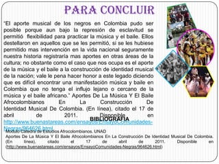 PARA CONCLUIR 	“El aporte musical de los negros en Colombia pudo ser posible porque aun bajo la represión de esclavitud se permitió  flexibilidad para practicar la música y el baile. Ellos destellaron en aquellos que se les permitió, si se les hubiese permitido mas intervención en la vida nacional seguramente nuestra historia registraría mas aportes en otras áreas de la cultura; no obstante como el caso que nos ocupa es el aporte de la música y el baile a la construcción de identidad musical de la nación; vale le pena hacer honor a este legado diciendo que es difícil encontrar una manifestación música y baile en Colombia que no tenga el influjo lejano o cercano de la música y el baile africano.”Aportes De La Música Y El Baile Afrocolombianos En La Construcción De Identidad Musical De Colombia. (En línea), citado el 17 de abril de 2011. Disponible en http://www.buenastareas.com/ensayos/EnsayoComunidades-Negras/964626.htmlBIBLIOGRAFIAModulo Cátedra de Estudios Afrocolombianos. UNADAportes De La Música Y El Baile Afrocolombianos En La Construcción De Identidad Musical De Colombia.  (En línea), citado el 17 de abril de 2011. Disponible en (http://www.buenastareas.com/ensayos/EnsayoComunidades-Negras/964626.html) 
