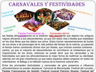 CARNAVALES Y FESTIVIDADESFestival del bullerengueCarnaval de Blancos y NegrosFestival del currulaoFestival musical Petronio ÁlvarezFiestas Franciscanas de QuibdóCarnavales del río Magdalenalas fiestas afrocolombianas es la tradición más importante que dejaron los antiguos negros africanos a sus descendientes; ya que con estos ritos o fiestas que realizaban en los días libres que les daban sus amos. Estos hacían representaciones de burlas de sus amos o de personajes de la vida publica del tiempo de la colonia, ya pasando el tiempo fueron cambiando dichos ritos por fiestas, que incluían eventos cristianos , santos, ya que la mayoría de descendientes se convirtieron al cristianismo por la imposiciones de los amos, entonces se puede decir que los carnavales y las festividades son para los afrocolombianos la mejor forma de reafirmar su identidad; además son de gran importancia ya que estos espacios deben propiciar en todos los colombianos  el diálogo y la reflexión acerca de la herencia cultural afro.	Entre las principales festividades y carnavales de gran presencia e influencia afrocolombiana se pueden desatacar: Carnaval de Barranquilla, Festival del currulao, Fiestas Franciscanas de Quibdó, Festival musical Petronio Álvarez, Festival del bullerengue, Carnavales del río Magdalena, Carnaval de Blancos y Negros.