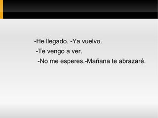 -He llegado. -Ya vuelvo.
-Te vengo a ver.
 -No me esperes.-Mañana te abrazaré.
 