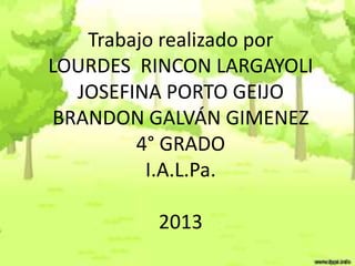 Trabajo realizado por
LOURDES RINCON LARGAYOLI
JOSEFINA PORTO GEIJO
BRANDON GALVÁN GIMENEZ
4° GRADO
I.A.L.Pa.
2013

 