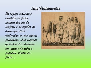 Sus Vestimentas

El ropaje masculino
consistía en pieles
preparadas por la
mujeres o en tejidos de
lanas que ellas
realizaban en sus telares
primitivos. Las mujeres
gustaban de adornarse
con placas de cobre o
pequeños objetos de
plata..

 