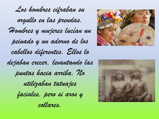 Los hombres cifraban su
orgullo en las prendas.
Hombres y mujeres lucían un
peinado y un adorno de los
cabellos diferentes. Ellos lo
dejaban crecer, levantando las
puntas hacia arriba. No
utilizaban tatuajes
faciales, pero si aros y
collares.

 
