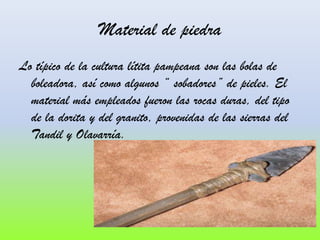 Material de piedra
Lo típico de la cultura lítita pampeana son las bolas de
boleadora, así como algunos “ sobadores” de pieles. El
material más empleados fueron las rocas duras, del tipo
de la dorita y del granito, provenidas de las sierras del
Tandil y Olavarría.

 