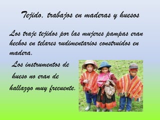Tejido, trabajos en maderas y huesos
Los traje tejidos por las mujeres pampas eran
hechos en telares rudimentarios construidos en
madera.
Los instrumentos de
hueso no eran de
hallazgo muy frecuente.

 