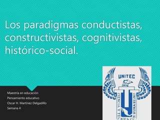 Los paradigmas conductistas,
constructivistas, cognitivistas,
histórico-social.
Maestría en educación
Pensamiento educativo
Oscar H. Martínez Delgadillo
Semana 4
 