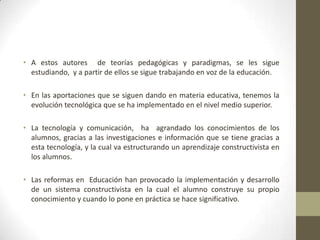 • A estos autores de teorías pedagógicas y paradigmas, se les sigue
  estudiando, y a partir de ellos se sigue trabajando en voz de la educación.

• En las aportaciones que se siguen dando en materia educativa, tenemos la
  evolución tecnológica que se ha implementado en el nivel medio superior.

• La tecnología y comunicación, ha agrandado los conocimientos de los
  alumnos, gracias a las investigaciones e información que se tiene gracias a
  esta tecnología, y la cual va estructurando un aprendizaje constructivista en
  los alumnos.

• Las reformas en Educación han provocado la implementación y desarrollo
  de un sistema constructivista en la cual el alumno construye su propio
  conocimiento y cuando lo pone en práctica se hace significativo.
 