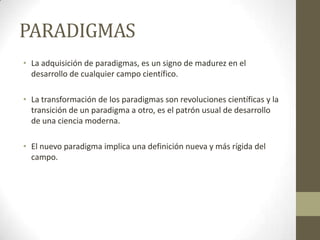 PARADIGMAS
• La adquisición de paradigmas, es un signo de madurez en el
  desarrollo de cualquier campo científico.

• La transformación de los paradigmas son revoluciones científicas y la
  transición de un paradigma a otro, es el patrón usual de desarrollo
  de una ciencia moderna.

• El nuevo paradigma implica una definición nueva y más rígida del
  campo.
 