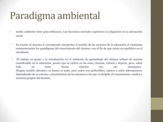 Paradigma ambiental
    medio ambiente tiene gran influencia. Las funciones mentales superiores se adquieren en la interacción
    social.


•   En cuanto al docente le corresponde interpretar el sentido de las acciones de la educación al contrastar
    constantemente los paradigmas del conocimiento del alumno, con el fin de que exista un equilibrio en el
    estudiante.

•    El trabajo en grupo y la socialización en el ambiente de aprendizaje del alumno influye de manera
    considerable en la educación, puesto que se cultiva en las artes, ciencias, cultura y deporte, pero, sobre
    todo         en         tener        buena           relación        con          sus         semejantes.
    Ningún modelo educativo es bueno ni malo, pero todos son perfectibles, sujetos a sufrir adecuaciones,
    dependiendo de su entorno, características de los alumnos a las que va dirigido el conocimiento, medios y
    recursos propios del docente.
 