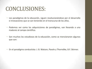 CONCLUSIONES:
• Los paradigmas de la educación, siguen revolucionándose por el desarrollo
  e innovaciones que se van teniendo en el transcurso de los años.

• Podemos ver como las adquisiciones de paradigmas, van llevando a una
  madurez al campo científico.

• Son muchos los estudiosos de la educación, como se mencionaron algunos
  que son:



• En el paradigma conductista: J. B. Watson, Pavolv y Thorndike, B.F. Skinner.
 