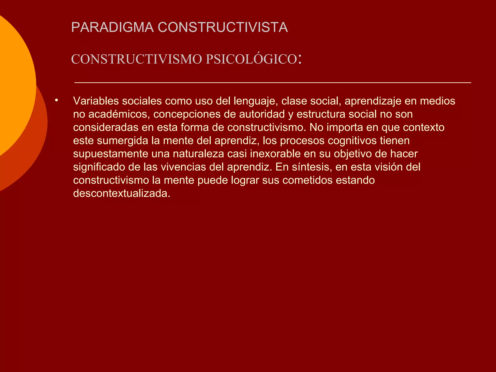 PARADIGMA CONSTRUCTIVISTA CONSTRUCTIVISMO PSICOLÓGICO : Variables sociales como uso del lenguaje, clase social, aprendizaje en medios no académicos, concepciones de autoridad y estructura social no son consideradas en esta forma de constructivismo. No importa en que contexto este sumergida la mente del aprendiz, los procesos cognitivos tienen supuestamente una naturaleza casi inexorable en su objetivo de hacer significado de las vivencias del aprendiz. En síntesis, en esta visión del constructivismo la mente puede lograr sus cometidos estando descontextualizada.  