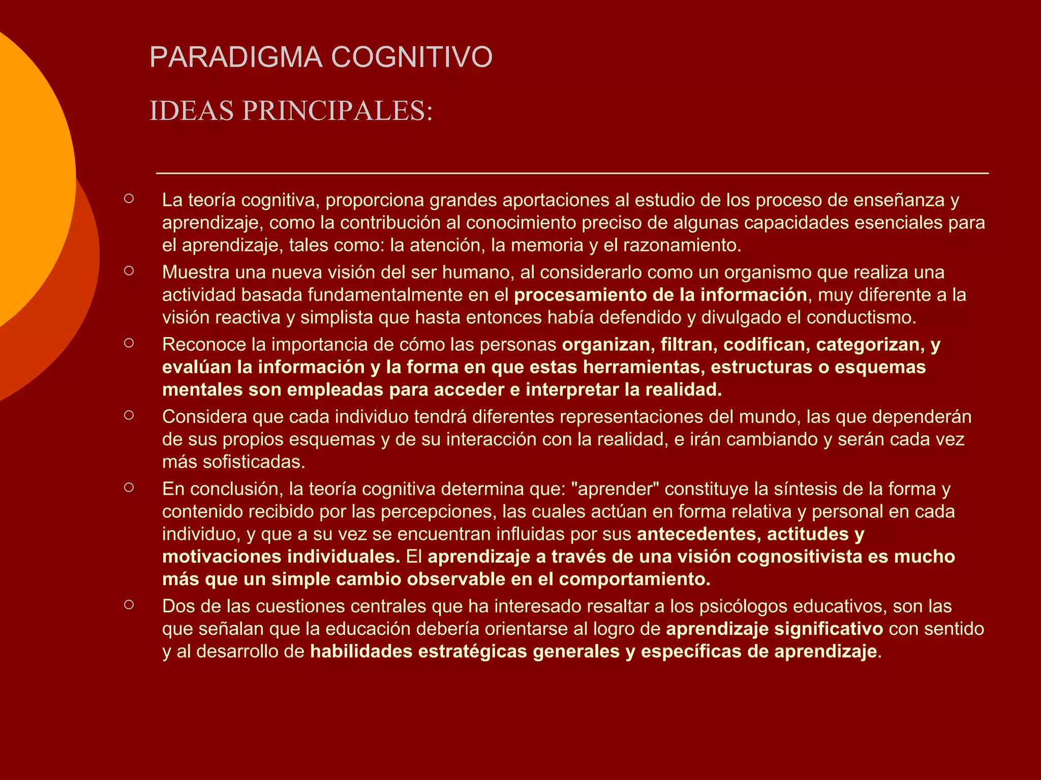 PARADIGMA COGNITIVO La teoría cognitiva, proporciona grandes aportaciones al estudio de los proceso de enseñanza y aprendizaje, como la contribución al conocimiento preciso de algunas capacidades esenciales para el aprendizaje, tales como: la atención, la memoria y el razonamiento.  Muestra una nueva visión del ser humano, al considerarlo como un organismo que realiza una actividad basada fundamentalmente en el  procesamiento de la información , muy diferente a la visión reactiva y simplista que hasta entonces había defendido y divulgado el conductismo. Reconoce la importancia de cómo las personas  organizan, filtran, codifican, categorizan, y evalúan la información y la forma en que estas herramientas, estructuras o esquemas mentales son empleadas para acceder e interpretar la realidad. Considera que cada individuo tendrá diferentes representaciones del mundo, las que dependerán de sus propios esquemas y de su interacción con la realidad, e irán cambiando y serán cada vez más sofisticadas. En conclusión, la teoría cognitiva determina que: &quot;aprender&quot; constituye la síntesis de la forma y contenido recibido por las percepciones, las cuales actúan en forma relativa y personal en cada individuo, y que a su vez se encuentran influidas por sus  antecedentes, actitudes y motivaciones individuales.  El  aprendizaje a través de una visión cognositivista es mucho más que un simple cambio observable en el comportamiento. Dos de las cuestiones centrales que ha interesado resaltar a los psicólogos educativos, son las que señalan que la educación debería orientarse al logro de  aprendizaje significativo  con sentido y al desarrollo de  habilidades estratégicas generales y específicas de aprendizaje .  IDEAS PRINCIPALES: 